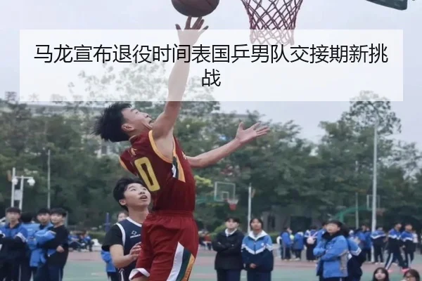 马龙宣布退役时间表国乒男队交接期新挑战